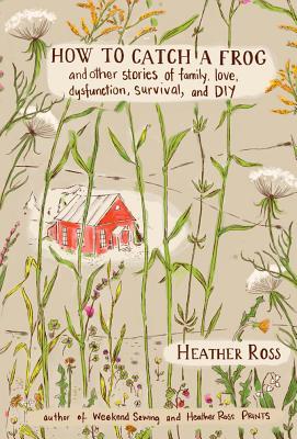 How to Catch a Frog: And Other Stories of Family, Love, Dysfunction, Survival, and DIY - Ross, Heather