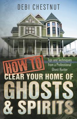 How to Clear Your Home of Ghosts & Spirits: Tips & Techniques from a Professional Ghost Hunter - Chestnut, Debi