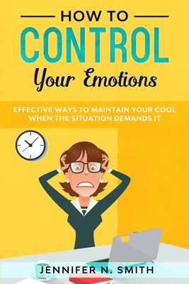 How to Control your Emotions: Effective Ways to Maintain Your Cool When The Situation Demands It - Smith, Jennifer N