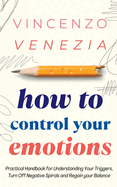 How to Control Your Emotions: Practical Handbook for Understanding Your Trig-gers, Turn Off Negative Spirals and Regain your Balance