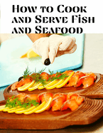 How to Cook and Serve Fish and Seafood: A Choice Collection of Recipes, Representing the Latest and Most Approved Methods of Cooking
