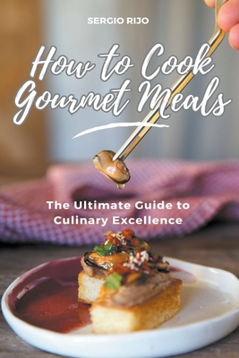 How to Cook Gourmet Meals: The Ultimate Guide to Culinary Excellence - Rijo, Sergio