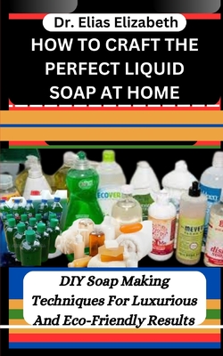 How to Craft the Perfect Liquid Soap at Home: DIY Soap Making Techniques For Luxurious And Eco-Friendly Results - Elizabeth, Elias, Dr.