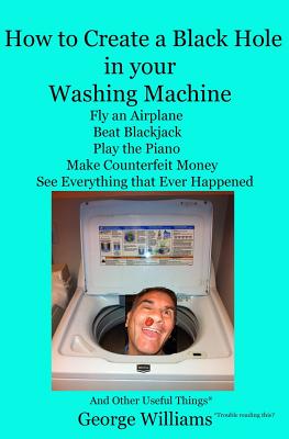 How to Create a Black Hole in Your Washing Machine: Fly an Airplane, Beat the Dealer, Play the Piano, Make Counterfeit Money, See Everything that Ever Happened And Other Useful Things - Williams, George