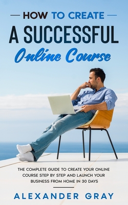 How to Create an Online Course: The Complete Guide to Creating an Online Course. A Step by Step Handbook to Launch your Home Business in 30 Days. - Gray, Alexander