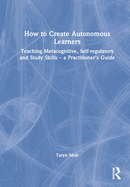 How to Create Autonomous Learners: Teaching Metacognitive, Self-Regulatory and Study Skills - A Practitioner's Guide