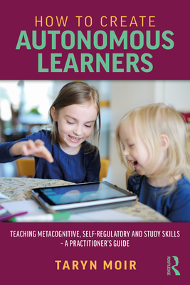 How to Create Autonomous Learners: Teaching Metacognitive, Self-Regulatory and Study Skills - A Practitioner's Guide - Moir, Taryn