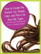 How to Create the Perfect Cut, Shape, Color, and Perm for Any Hair Type: Secrets and Techniques from a Master Hair Stylist