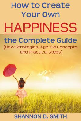 How to Create Your Own Happiness: the Complete Guide: (New Strategies, Age-old Concepts and Practical Tips) - Smith, Shannon D