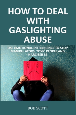 How to Deal with Gaslighting Abuse: Use Emotional Intelligence to Stop Manipulators, Toxic People and Narcissists - Scott, Bob