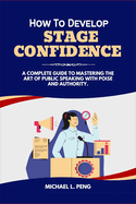 How to Develop Stage Confidence: A Complete Guide to Mastering the Art of Public Speaking With Poise and Authority.