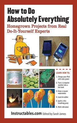 How to Do Absolutely Everything: Homegrown Projects from Real Do-It-Yourself Experts - Instructables Com, and James, Sarah (Editor)