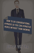 How To Do Conversational Hypnosis: So You Can Hypnotize People Without Them Knowing