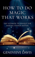 How to Do Magic That Works: The Ultimate Technique for Making Things Happen