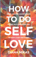 How to do Self Love: Break through unworthiness, Master self-confidence and Be happy every single day
