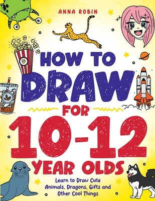 How to Draw for 10-12 Year Olds: Learn to Draw Cute Animals, Dragons, Gifts and Other Cool Things - Robin, Anna