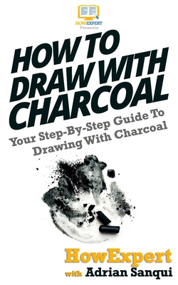 How To Draw With Charcoal: Your Step-By-Step Guide To Drawing With Charcoal - Sanqui, Adrian, and Howexpert Press