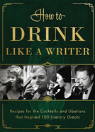 How to Drink Like a Writer: Recipes for the Cocktails and Libations That Inspired 100 Literary Greats