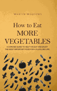 How to Eat More Vegetables: A Concise Guide to Help You Eat and Enjoy the Most Important Food for a Fulfilling Life