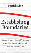 How to Establish Boundaries: Protect Yourself, Become Assertive, Take Back Control, and Set Yourself Free