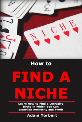 How to Find a Niche: Learn How to Find a Lucrative Niche in Which You Can Establish Authority and Profit - Torbert, Adam
