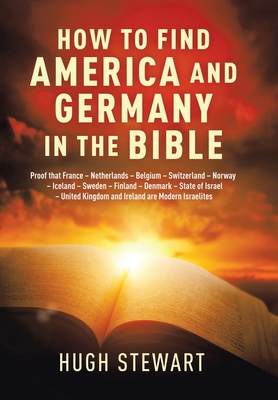 How to Find America and Germany in the Bible: Proof That France - Netherlands - Belgium - Switzerland - Norway - Iceland - Sweden - Finland - Denmark - State of Israel - United Kingdom and Ireland Are Modern Israelites Nations - Stewart, Hugh