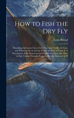 How to Fish the dry fly; Describing the Latest Up-to-date Necessary Tackle, its Cost, and Where to get it and the Proper Method of Using it. A Description of the American and English dry Flies, Also how to Fish Various Nymphs From the Bottom Upwards in Pl - Rhead, Louis