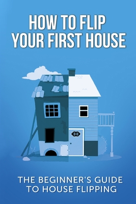 How To Flip Your First House: The Beginner's Guide To House Flipping - Leighton, Jeff