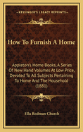 How to Furnish a Home: Appleton's Home Books, a Series of New Hand Volumes at Low Price, Devoted to All Subjects Pertaining to Home and the Household (1881)
