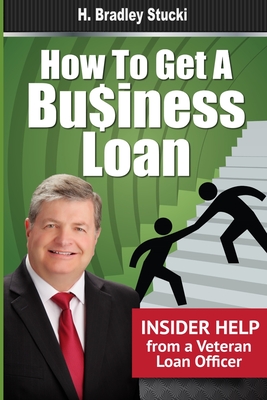 How to Get a Business Loan: Insider Help from a Veteran Loan Officer - Stucki, H Bradley