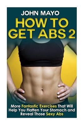 How to Get Abs: More Fantastic Exercises That Will Help You Flatten Your Stomach and Reveal Those Sexy Abs - Mayo, John