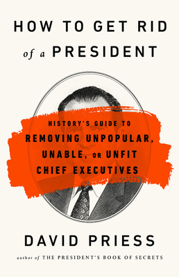 How to Get Rid of a President: History's Guide to Removing Unpopular, Unable, or Unfit Chief Executives - Priess, David