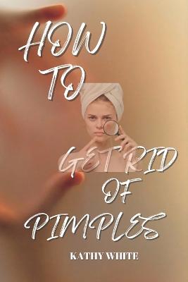 How to Get Rid of Pimples: Effective and Proven Ways to Get Rid of Pimples and Acne Scars - White, Kathy