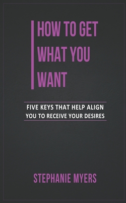 How to get what you want: Five keys that help align you to receive your desires - Myers, Stephanie