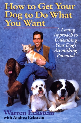 How to Get Your Dog to Do What You Want: A Loving Approach to Unleashing Your Dog's Astonishing Potential - Eckstein, Warren, and Eckstein, Andrea