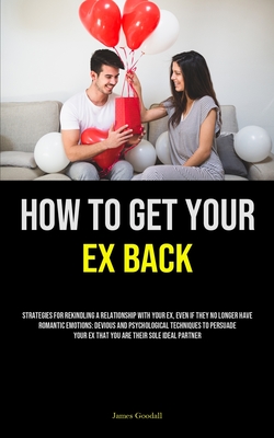 How to Get Your Ex Back: Strategies For Rekindling A Relationship With Your Ex, Even If They No Longer Have Romantic Emotions: Devious And Psychological Techniques To Persuade Your Ex That You Are Their Sole Ideal Partner - Goodall, James