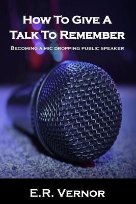 How To Give A Talk To Remember: Becoming a mic dropping public speaker - Vernor, E R