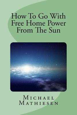 How To Go With Free Home Power From The Sun: Live Clean Or Die! - Mathiesen, Michael