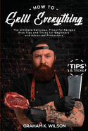 How to Grill Everything: The Ultimate Delicious, Flavorful Recipes Plus Tips and Tricks for Beginners and Advanced Pitmasters.