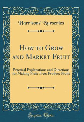 How to Grow and Market Fruit: Practical Explanations and Directions for Making Fruit Trees Produce Profit (Classic Reprint) - Nurseries, Harrisons'