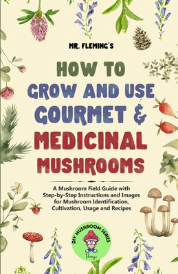 How to Grow and Use Gourmet & Medicinal Mushrooms: A Mushroom Field Guide with Step-by-Step Instructions and Images for Mushroom Identification, Cultivation, Usage and Recipes - Fleming, Stephen