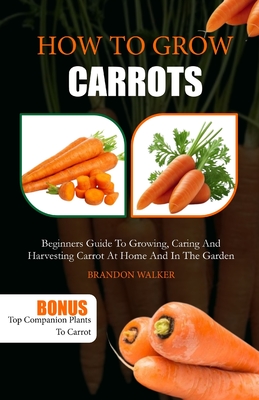 How to Grow Carrots: Beginners Guide to Growing, Caring And Harvesting Carrot At Home And in The Garden - Walker, Brandon