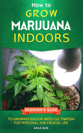 How to Grow Marijuana: Indoors - Beginner's Guide to Growing Indoor Weed Cultivation for Personal and Medical Use