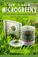 How to Grow Microgreens: For Successful Home-Based Business, for Healthy Eating, for Fun