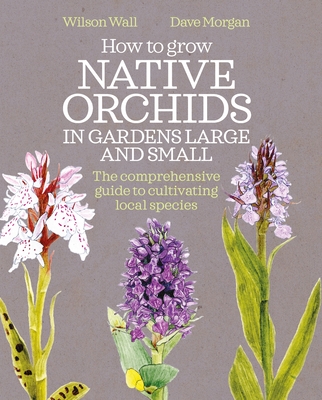 How to Grow Native Orchids in Gardens Large and Small: The Comprehensive Guide to Cultivating Local Species - Wall, Wilson, and Morgan, Dave