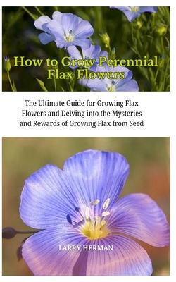 How to Grow Perennial Flax Flowers: The Ultimate Guide for Growing Flax Flowers and Delving into the Mysteries and Rewards of Growing Flax from Seed - Herman, Larry