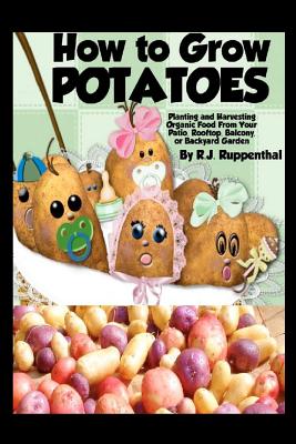 How to Grow Potatoes: Planting and Harvesting Organic Food From Your Patio, Rooftop, Balcony, or Backyard Garden - Ruppenthal, R J