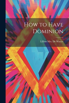 How to Have Dominion - de Waters, Lillian (Stephenson) Mrs (Creator)
