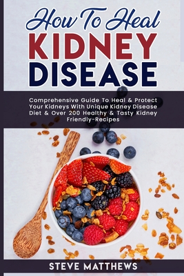 How to Heal Kidney Disease: Comprehensive Guide to Heal and Protect Your Kidneys With Unique Kidney Disease Diet and Over 200 Healthy and Tasty Kidney-Friendly Recipes - Matthews, Steve