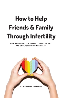 How to Help Friends and Family Through Infertility: How You Can Offer Support, What To Say, and Understanding Infertility - Kornswiet, Alexandra